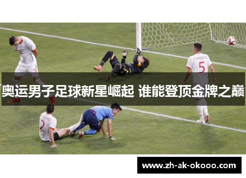 奥运男子足球新星崛起 谁能登顶金牌之巅
