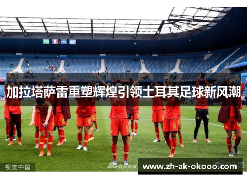 加拉塔萨雷重塑辉煌引领土耳其足球新风潮 加拉塔萨雷重塑辉煌引领土耳其足球新风潮