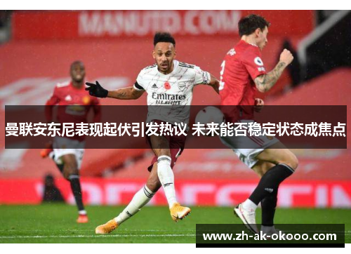 曼联安东尼表现起伏引发热议 未来能否稳定状态成焦点