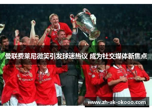 曼联费莱尼微笑引发球迷热议 成为社交媒体新焦点